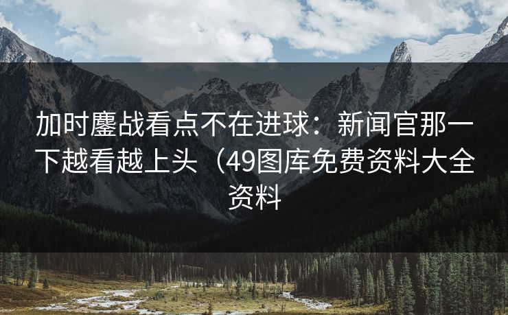 加时鏖战看点不在进球：新闻官那一下越看越上头（49图库免费资料大全资料