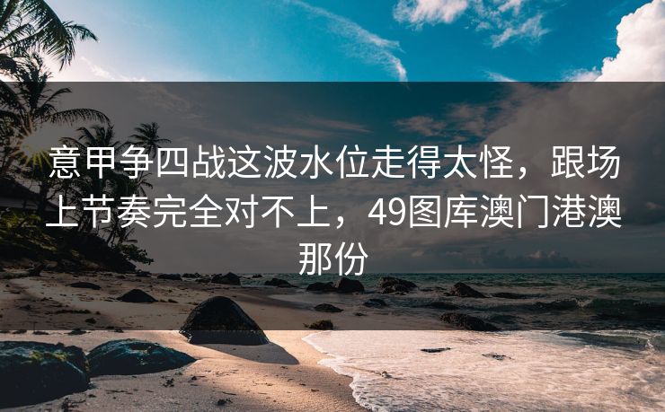 意甲争四战这波水位走得太怪，跟场上节奏完全对不上，49图库澳门港澳那份