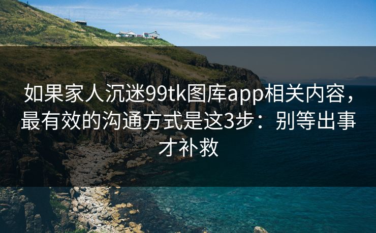 如果家人沉迷99tk图库app相关内容，最有效的沟通方式是这3步：别等出事才补救
