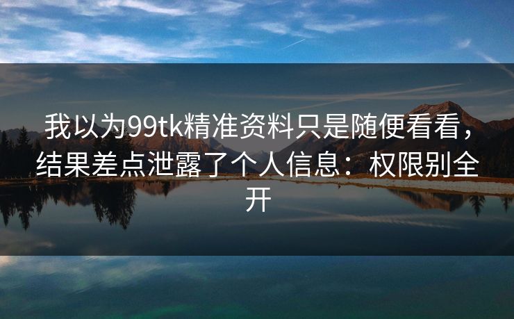 我以为99tk精准资料只是随便看看，结果差点泄露了个人信息：权限别全开