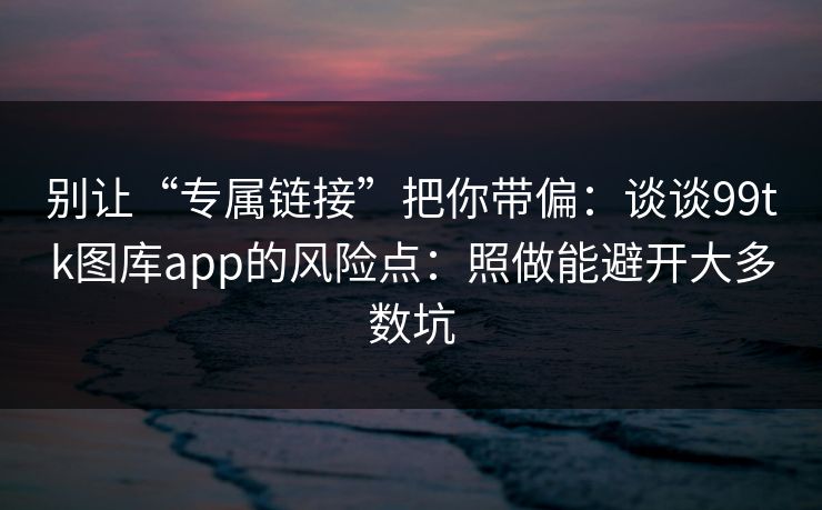 别让“专属链接”把你带偏：谈谈99tk图库app的风险点：照做能避开大多数坑