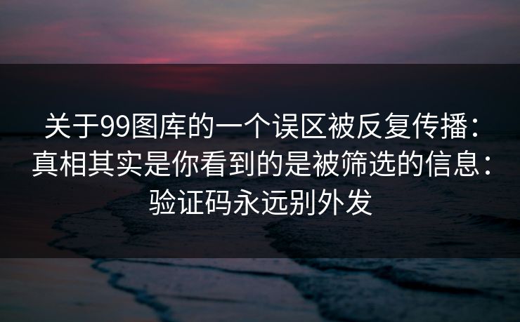关于99图库的一个误区被反复传播：真相其实是你看到的是被筛选的信息：验证码永远别外发