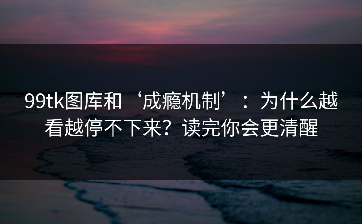 99tk图库和‘成瘾机制’：为什么越看越停不下来？读完你会更清醒
