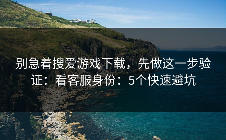 别急着搜爱游戏下载，先做这一步验证：看客服身份：5个快速避坑
