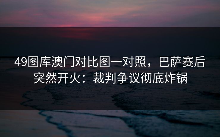 49图库澳门对比图一对照,巴萨赛后突然开火:裁判争议彻底炸锅 49图库澳门对比图一对照,巴萨赛后突然开火:裁判争议彻底炸锅
