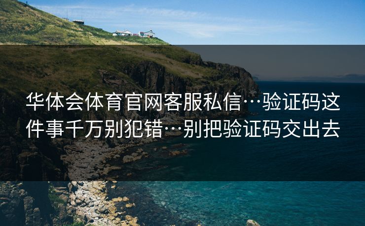 华体会体育官网客服私信…验证码这件事千万别犯错…别把验证码交出去 华体会体育官网客服私信…验证码这件事千万别犯错…别把验证码交出去