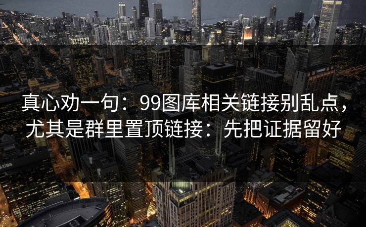 真心劝一句：99图库相关链接别乱点，尤其是群里置顶链接：先把证据留好