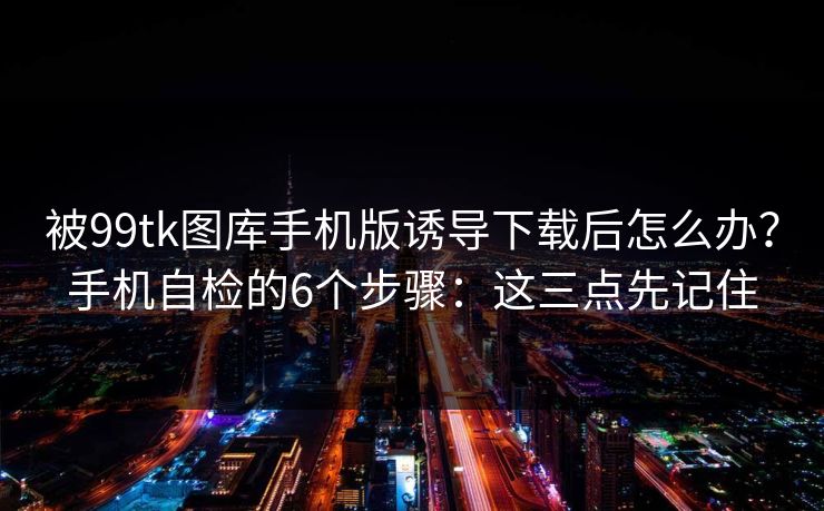 被99tk图库手机版诱导下载后怎么办?手机自检的6个步骤:这三点先记住 被99tk图库手机版诱导下载后怎么办?手机自检的6个步骤:这三点先记住