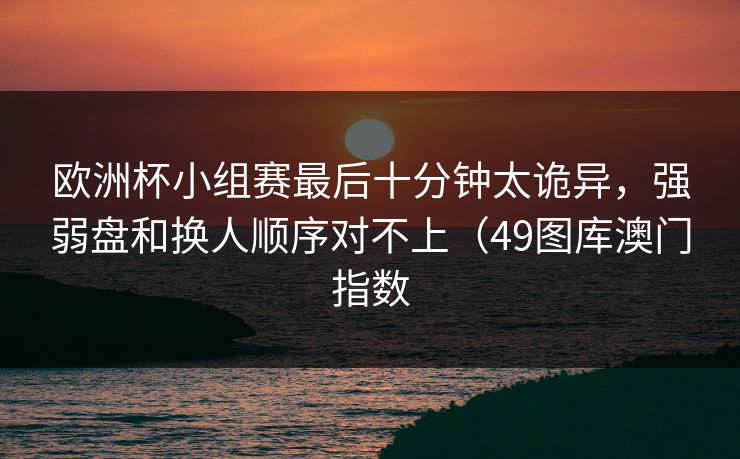 欧洲杯小组赛最后十分钟太诡异,强弱盘和换人顺序对不上(49图库澳门指数 欧洲杯小组赛最后十分钟太诡异,强弱盘和换人顺序对不上(49图库澳门指数