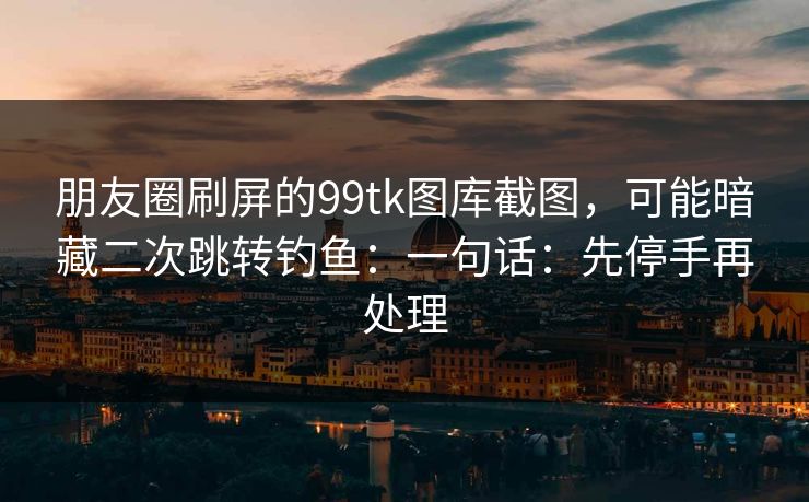 朋友圈刷屏的99tk图库截图，可能暗藏二次跳转钓鱼：一句话：先停手再处理