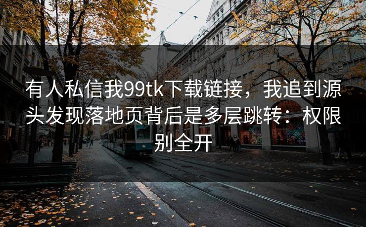 有人私信我99tk下载链接,我追到源头发现落地页背后是多层跳转:权限别全开 有人私信我99tk下载链接,我追到源头发现落地页背后是多层跳转:权限别全开