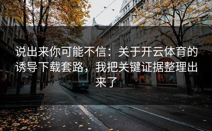 说出来你可能不信:关于开云体育的诱导下载套路,我把关键证据整理出来了 说出来你可能不信:关于开云体育的诱导下载套路,我把关键证据整理出来了