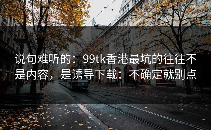 说句难听的:99tk香港最坑的往往不是内容,是诱导下载:不确定就别点 说句难听的:99tk香港最坑的往往不是内容,是诱导下载:不确定就别点