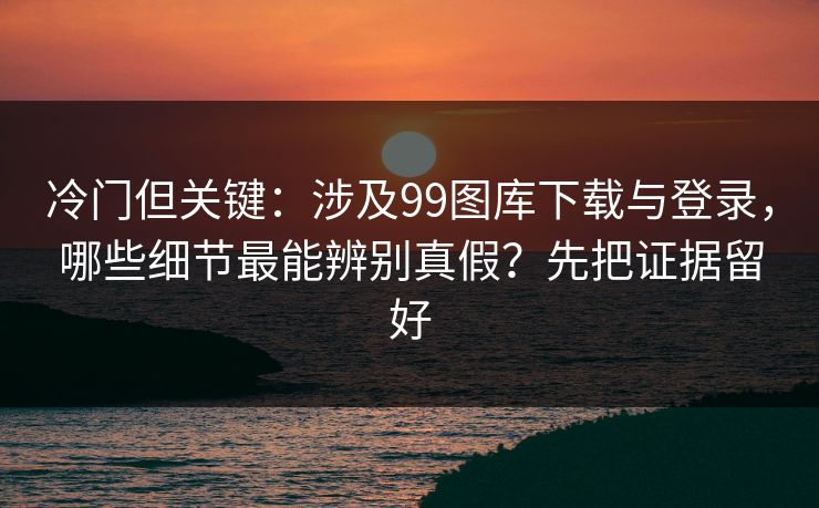 冷门但关键:涉及99图库下载与登录,哪些细节最能辨别真假?先把证据留好 冷门但关键:涉及99图库下载与登录,哪些细节最能辨别真假?先把证据留好