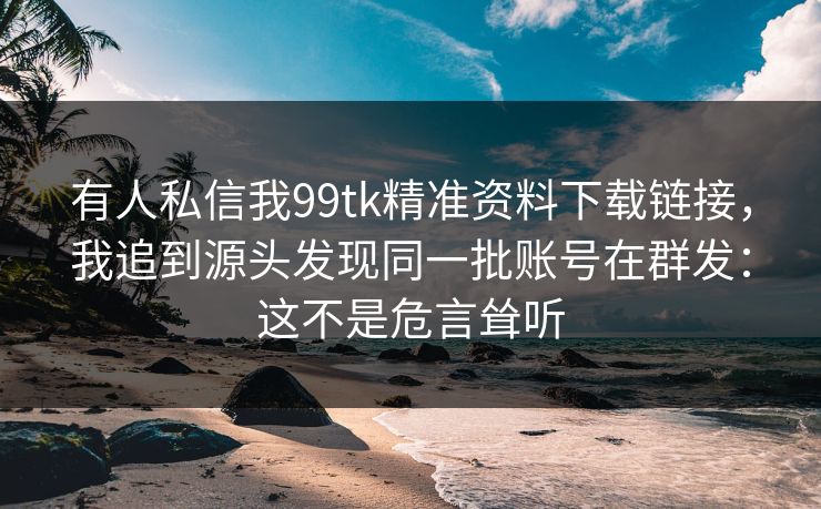 有人私信我99tk精准资料下载链接,我追到源头发现同一批账号在群发:这不是危言耸听 有人私信我99tk精准资料下载链接,我追到源头发现同一批账号在群发:这不是危言耸听