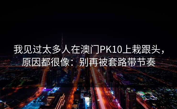 我见过太多人在澳门PK10上栽跟头,原因都很像:别再被套路带节奏 我见过太多人在澳门PK10上栽跟头,原因都很像:别再被套路带节奏