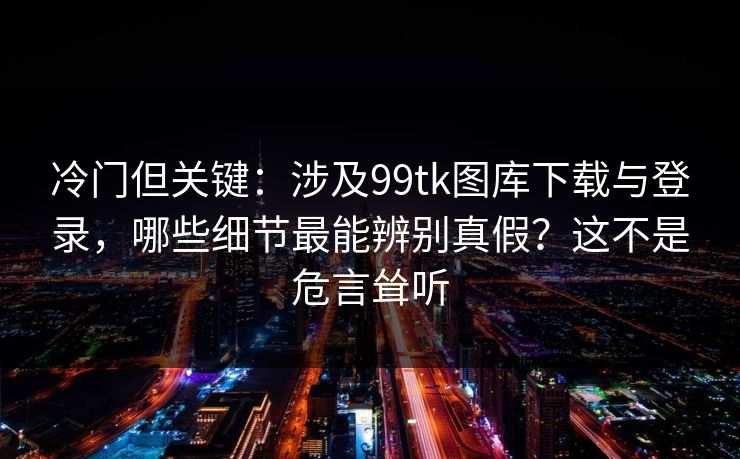 冷门但关键:涉及99tk图库下载与登录,哪些细节最能辨别真假?这不是危言耸听 冷门但关键:涉及99tk图库下载与登录,哪些细节最能辨别真假?这不是危言耸听