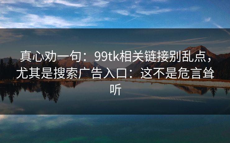 真心劝一句:99tk相关链接别乱点,尤其是搜索广告入口:这不是危言耸听 真心劝一句:99tk相关链接别乱点,尤其是搜索广告入口:这不是危言耸听
