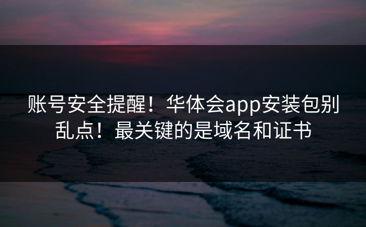 账号安全提醒!华体会app安装包别乱点!最关键的是域名和证书 账号安全提醒!华体会app安装包别乱点!最关键的是域名和证书