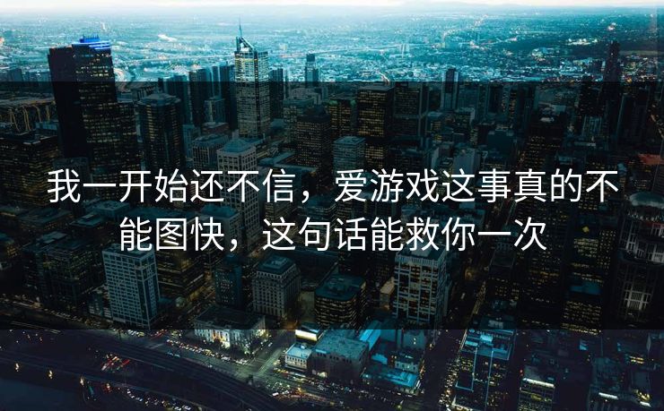 我一开始还不信,爱游戏这事真的不能图快,这句话能救你一次 我一开始还不信,爱游戏这事真的不能图快,这句话能救你一次
