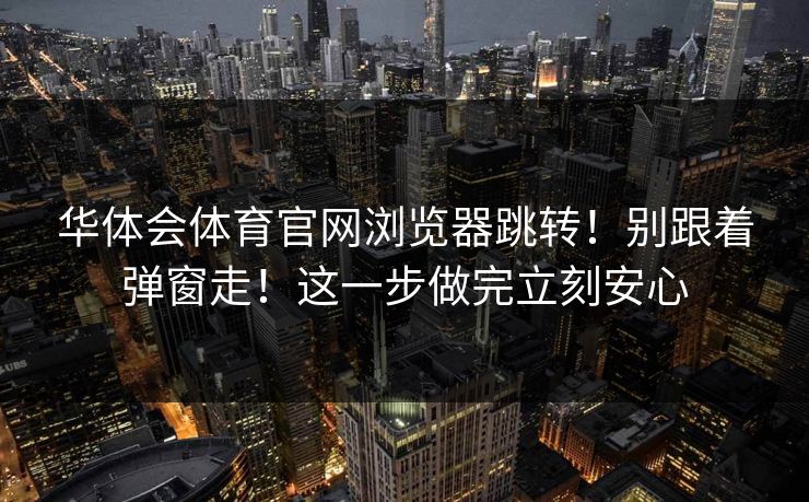 华体会体育官网浏览器跳转!别跟着弹窗走!这一步做完立刻安心 华体会体育官网浏览器跳转!别跟着弹窗走!这一步做完立刻安心