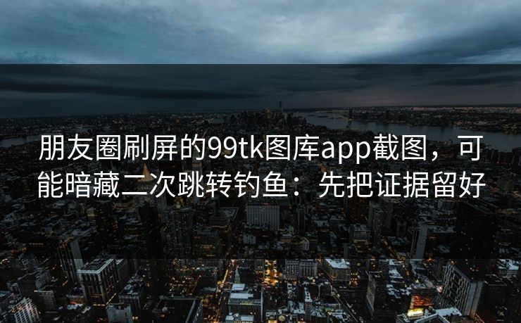 朋友圈刷屏的99tk图库app截图,可能暗藏二次跳转钓鱼:先把证据留好 朋友圈刷屏的99tk图库app截图,可能暗藏二次跳转钓鱼:先把证据留好